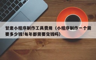 新乡甘肃小程序制作工具费用（小程序制作一个需要多少钱!每年都需要交钱吗）