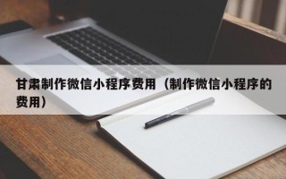 新乡甘肃制作微信小程序费用（制作微信小程序的费用）