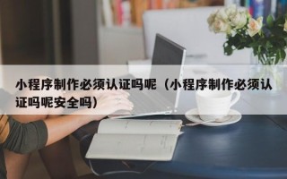 新乡小程序制作必须认证吗呢（小程序制作必须认证吗呢安全吗）