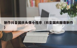 新乡制作抖音国庆头像小程序（抖音国庆图像制作）