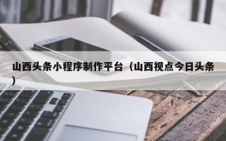 新乡山西头条小程序制作平台（山西视点今日头条）